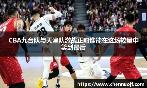 CBA九台队与天津队激战正酣谁能在这场较量中笑到最后
